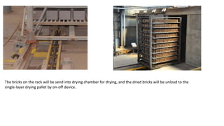 The bricks on the rack will be send into drying chamber for drying, and the dried bricks will be unload to the
single-layer drying pallet by on-off device.
 