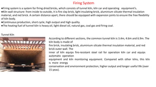 Firing System
●Firing system is a system for firing dried bricks, which consists of tunnel kiln, kiln car and operating equipment's.
●Kiln wall structure: from inside to outside, it is fire clay brick, light insulating brick, aluminium silicate thermal insulation
material, and red brick. A certain distance apart, there should be equipped with expansion joints to ensure the free flexibility
of kiln body.
●Continuous production, short cycle, high output and high quality.
●The heating fuel of tunnel kiln is heavy oil, light diesel oil, natural gas, coal gas and firing coal.
Tunnel Kiln
According to different sections, the common tunnel kiln is 3.4m, 4.6m and 6.9m. The
kiln body is made of
fire brick, insulating brick, aluminium silicate thermal insulation material, and red
brick outer wall. The
inner of kiln equips fire-resistant steel rail for operation kiln car and equips
automatic operation
equipment and kiln monitoring equipment. Compared with other kilns, this kiln
is more energy
conservation and environment protection, higher output and longer useful life (over
15 yeas).
 