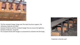 The fire-resistant hanger hangs over the steel structure support, the
refractory materials are filled
between firebrick and fire-resistant hanger thus to ensure the tightness
between firebricks. Using the
fire-resistant bricks with hangers is convenient to maintain the kiln body.
Firebricks in the kiln roof
 