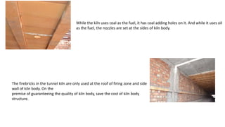 While the kiln uses coal as the fuel, it has coal adding holes on it. And while it uses oil
as the fuel, the nozzles are set at the sides of kiln body.
The firebricks in the tunnel kiln are only used at the roof of firing zone and side
wall of kiln body. On the
premise of guaranteeing the quality of kiln body, save the cost of kiln body
structure.
 