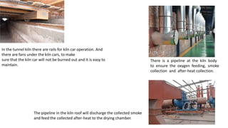 In the tunnel kiln there are rails for kiln car operation. And
there are fans under the kiln cars, to make
sure that the kiln car will not be burned out and it is easy to
maintain.
There is a pipeline at the kiln body
to ensure the oxygen feeding, smoke
collection and after-heat collection.
The pipeline in the kiln roof will discharge the collected smoke
and feed the collected after-heat to the drying chamber.
 