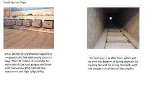 Small Section Dryer
Small section drying chamber applies to
the production line with yearly capacity
lower than 30 million, it is suitable for
materials of clay, coal gangue and shale
with manual stacking method, low
investment and high adaptability.
The heat source is after-heat, which will
be sent into bottom of drying chamber by
heating fan and for drying the bricks with
the cooperation of moist-releasing fan.
 