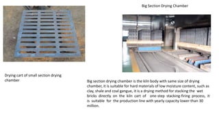 Drying cart of small section drying
chamber
Big Section Drying Chamber
Big section drying chamber is the kiln body with same size of drying
chamber, it is suitable for hard materials of low moisture content, such as
clay, shale and coal gangue, it is a drying method for stacking the wet
bricks directly on the kiln cart of one-step stacking-firing process, it
is suitable for the production line with yearly capacity lower than 30
million.
 