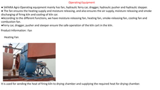 Operating Equipment
● SAFARA Agro Operating equipment mainly has fan, hydraulic ferry car, dragger, hydraulic pusher and hydraulic stepper.
● The fan ensures the heating supply and moisture releasing, and also ensures the air supply, moisture releasing and smoke
discharging of firing kiln and cooling of kiln car.
●According to the different functions, we have moisture-releasing fan, heating fan, smoke-releasing fan, cooling fan and
combustion fan.
●Ferry car, dragger, pusher and steeper ensure the safe operation of the kiln cart in the kiln.
Product Information: Fan
Heating Fan
It is used for sending the heat of firing kiln to drying chamber and supplying the required heat for drying chamber.
 