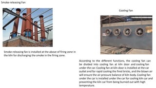 Smoke-releasing Fan
Smoke-releasing fan is installed at the above of firing zone in
the kiln for discharging the smoke in the firing zone.
Cooling Fan
According to the different functions, the cooling fan can
be divided into cooling fan at kiln door and cooling fan
under the car. Cooling fan at kiln door is installed at the car
outlet end for rapid cooling the fired bricks, and the blown air
will ensure the air pressure balance of kiln body. Cooling fan
under the car is installed under the car for cooling kiln car and
preventing the kiln car from being burned out with high
temperature.
 
