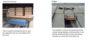 Hydraulic Ferry Car
The car used for ferrying the kiln car and
for making the kiln car runs freely in the
ferry line.
Dragger
The machine is used at the outlet end of big
section drying chamber and tunnel kiln, it can
pull the dried and fired car from the drying
chamber or tunnel kiln to the ferry car.
 