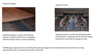 Hydraulic Stepper
Hydraulic Pusher
Hydraulic pusher is used at the drying chamber
and firing kiln, it will push the kiln car into drying
chamber or tunnel kiln for drying or firing.
Hydraulic stepper is used at the stacking
process; it pushes the kiln car to cooperate
with the stacker works or manual stacking.
SAFARA Agro supply full sets of axial flow fan and centrifugal fan and complete set of automatic kiln running
equipment for you. Our products sell well in domestic
 