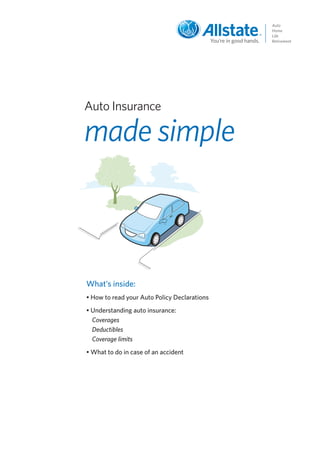 Auto Insurance

made simple



What’s inside:
• How to read your Auto Policy Declarations
• Understanding auto insurance:
  Coverages
  Deductibles
  Coverage limits
• What to do in case of an accident
 