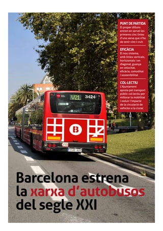 punt de partida
                El proper dilluns
                entren en servei les
                primeres cinc línies
                d’una xarxa que n’ha
                de tenir vint-i-vuit

                EFICÀCIA
                El nou sistema,
                amb línies verticals,
                horitzontals i en
                diagonal, guanya
                en velocitat,
                eficàcia, comoditat
                i sostenibilitat

                COL·LECTIU
                L’Ajuntament
                aposta pel transport
                públic col·lectiu per
                millorar la mobilitat
                i reduir l’impacte
                de la circulació de
                vehicles a la ciutat




Barcelona estrena
la xarxa d’autobusos
del segle XXI
 