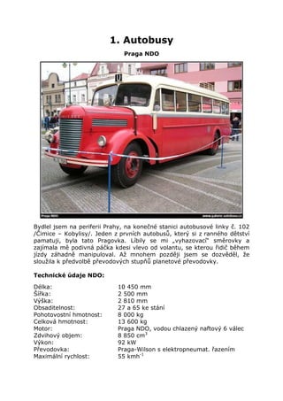 1. Autobusy
                              Praga NDO




Bydlel jsem na periferii Prahy, na konečné stanici autobusové linky č. 102
/Čimice – Kobylisy/. Jeden z prvních autobusů, který si z ranného dětství
pamatuji, byla tato Pragovka. Líbily se mi „vyhazovací“ směrovky a
zajímala mě podivná páčka kdesi vlevo od volantu, se kterou řidič během
jízdy záhadně manipuloval. Až mnohem později jsem se dozvěděl, že
sloužila k předvolbě převodových stupňů planetové převodovky.

Technické údaje NDO:

Délka:                      10 450 mm
Šířka:                      2 500 mm
Výška:                      2 810 mm
Obsaditelnost:              27 a 65 ke stání
Pohotovostní hmotnost:      8 000 kg
Celková hmotnost:           13 600 kg
Motor:                      Praga NDO, vodou chlazený naftový 6 válec
Zdvihový objem:             8 850 cm3
Výkon:                      92 kW
Převodovka:                 Praga-Wilson s elektropneumat. řazením
Maximální rychlost:         55 kmh-1
 