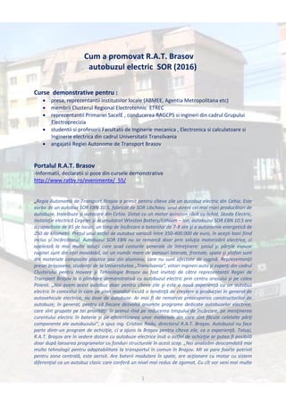 1
Cum a promovat R.A.T. Brasov
autobuzul electric SOR (2016)
Curse demonstrative pentru :
 presa, reprezentantii institutiilor locale (ABMEE, Agentia Metropolitana etc)
 membrii Clusterul Regional Electrotehnic ETREC
 reprezentantii Primariei SacelE , conducerea RAGCPS si ingineri din cadrul Grupului
Electroprecizia
 studentii si profesorii Facultatii de Inginerie mecanica , Electronica si calculatoare si
Inginerie electrica din cadrul Universitatii Transilvania
 angajatii Regiei Autonome de Transport Brasov
Portalul R.A.T. Brasov
-Informatii, declaratii si poze din cursele demonstrative
http://www.ratbv.ro/evenimente/_55/
„Regia Autonomă de Transport Braşov a primit pentru cîteva zile un autobuz electric din Cehia. Este
vorba de un autobuz SOR EBN 10.5, fabricat de SOR Libchavy, unul dintre cei mai mari producători de
autobuze, troleibuze şi autocare din Cehia. Dotat cu un motor asincron răcit cu lichid, Skoda Electric,
instalaţie electrică Cegelec şi acumulatori Winston Battery/Lithium – ion, autobuzul SOR EBN 10.5 are
o capacitate de 85 de locuri, un timp de încărcare a bateriilor de 7-8 ore şi o autonomie energetică de
250 de kilometri. Preţul unui astfel de autobuz variază între 350-400.000 de euro, în aceşti bani fiind
inclus şi încărcătorul. Autobuzul SOR EBN nu se remarcă doar prin soluţia motorizării electrice, ci
apelează la mai multe soluţii care scad costurile generale de întreţinere: şasiul şi părţile expuse
ruginei sunt din oţel inoxidabil, iar un număr mare de panouri laterale, frontale, spate şi plafon sunt
din materiale compozite plastice sau din aluminiu, care nu sunt afectate de rugină. Reprezentanţii
presei braşovene, studenţii de la Universitatea „Transilvania“, viitori ingineri auto şi experţi din cadrul
Clusterului pentru Inovare şi Tehnologie Braşov au fost invitaţi de către reprezentanții Regiei de
Transport Brașov la o plimbare demonstrativă cu autobuzul electric prin centru orasului și pe calea
Poienii. „Noi avem acest autobuz doar pentru cîteva zile şi este o nouă experienţă cu un autobuz
electric în contextul în care pe plan mondial există o tendinţă de creştere a producţiei în general de
autovehicule electrice, nu doar de autobuze. Ar mai fi de remarcat preocuparea constructorilor de
autobuze, în general, pentru că fiecare dezvoltă anumite programe dedicate autobuzelor electrice,
care sînt grupate pe tei priorităţi: în primul rînd pe reducerea timpului de încărcare, pe menţinerea
curentului electric în baterie şi pe eficientizarea unor materiale din care sînt făcute celelalte părţi
componente ale autobuzului“, a spus ing. Cristian Radu, directorul R.A.T. Braşov. Autobuzul nu face
parte dintr-un program de achiziţie, ci a ajuns la Braşov pentru cîteva zile, ca o experienţă. Totuşi,
R.A.T. Braşov are în vedere dotare cu autobuze electrice însă o astfel de achiziţie ar putea fi posibilă
doar după lansarea programelor cu fonduri structurale în acest scop. „Noi analizăm deocamdată mai
multe tehnologii pentru adaptabilitate la transportul în comun în Braşov. Mi se pare foarte potrivit
pentru zona centrală, este aerisit. Are baterii modulare în spate, are acţionare cu motor cu sistem
diferenţial ca un autobuz clasic care conferă un nivel mai redus de zgomot. Cu cît vor veni mai multe
 