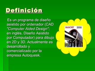 Definición
Es un programa de diseño
asistido por ordenador (CAD
"Computer Aided Design";
en inglés, Diseño Asistido
por Computador) para dibujo
en 2D y 3D. Actualmente es
desarrollado y
comercializado por la
empresa Autoquesk.