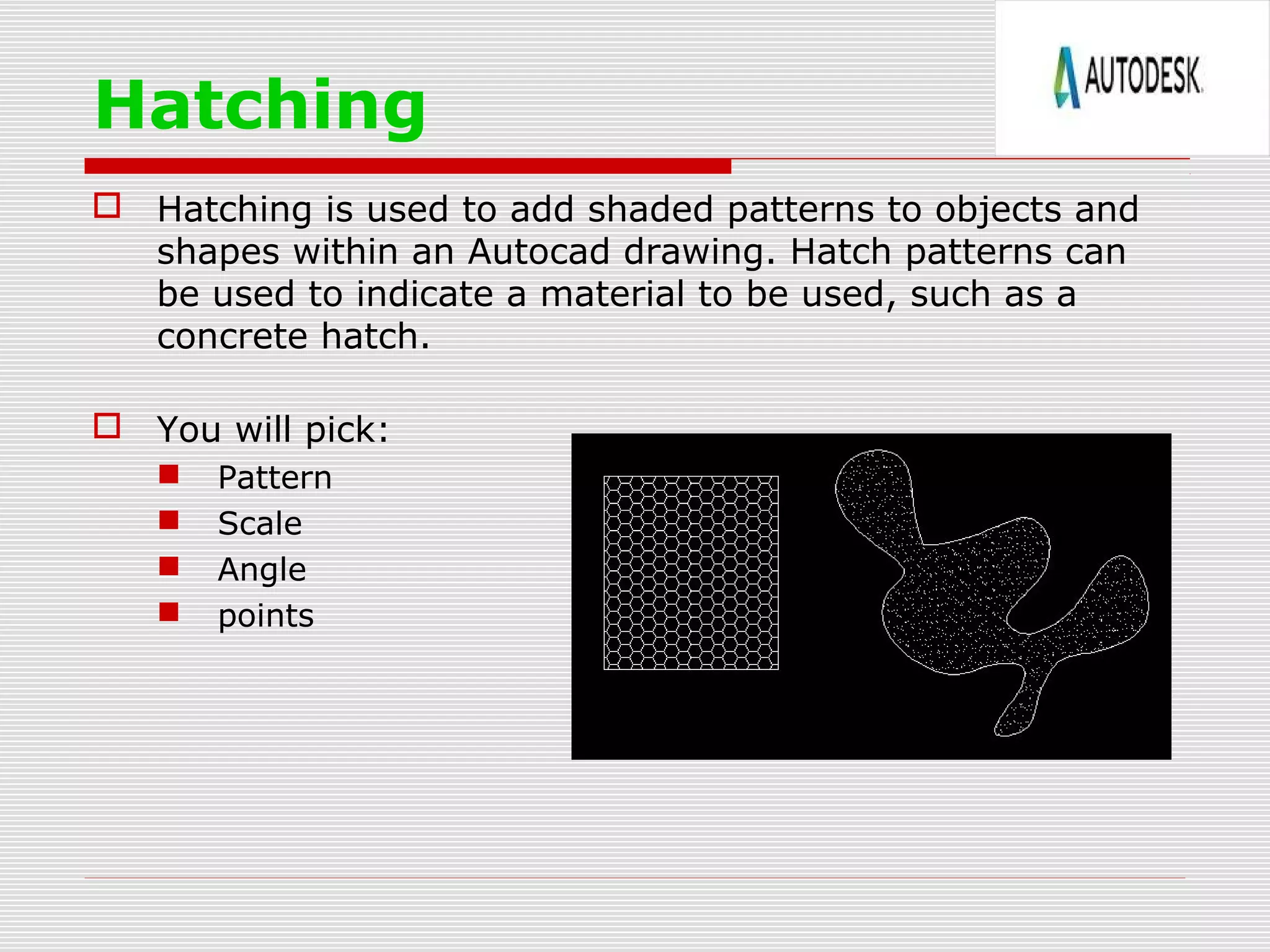 Hatching
 Hatching is used to add shaded patterns to objects and
shapes within an Autocad drawing. Hatch patterns can
be used to indicate a material to be used, such as a
concrete hatch.
 You will pick:
 Pattern
 Scale
 Angle
 points
 
