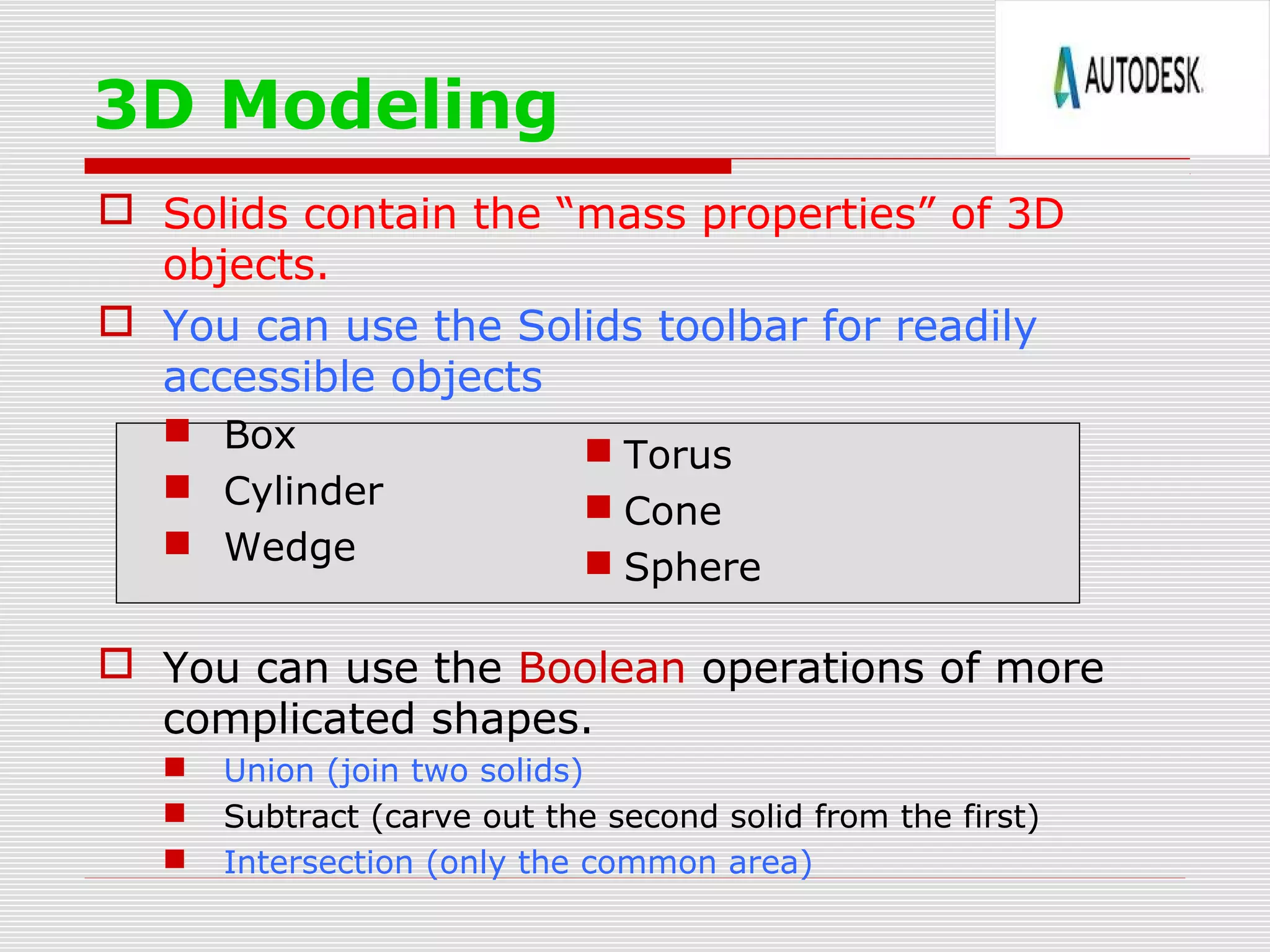  Solids contain the “mass properties” of 3D
objects.
 You can use the Solids toolbar for readily
accessible objects
 Box
 Cylinder
 Wedge
 You can use the Boolean operations of more
complicated shapes.
 Union (join two solids)
 Subtract (carve out the second solid from the first)
 Intersection (only the common area)
3D Modeling
 Torus
 Cone
 Sphere
 