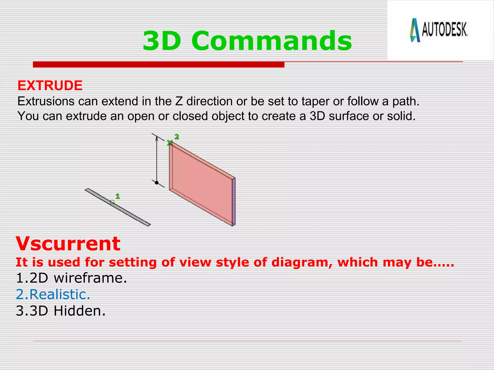 3D Commands
EXTRUDE
Extrusions can extend in the Z direction or be set to taper or follow a path.
You can extrude an open or closed object to create a 3D surface or solid.
Vscurrent
It is used for setting of view style of diagram, which may be…..
1.2D wireframe.
2.Realistic.
3.3D Hidden.
 