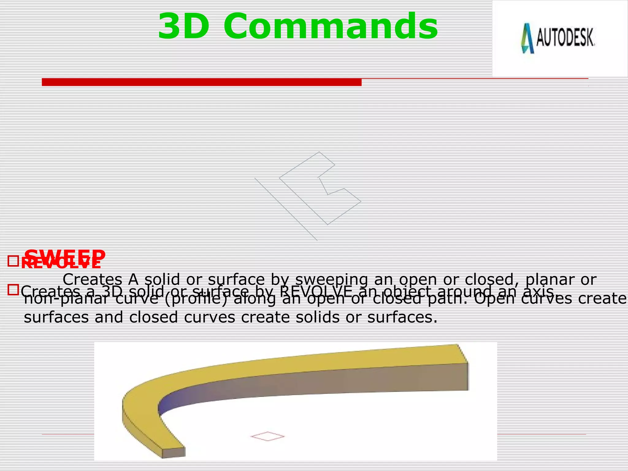 3D Commands
REVOLVE
Creates a 3D solid or surface by REVOLVE an object around an axis.
SWEEP
Creates A solid or surface by sweeping an open or closed, planar or
non-planar curve (profile) along an open or closed path. Open curves create
surfaces and closed curves create solids or surfaces.
 