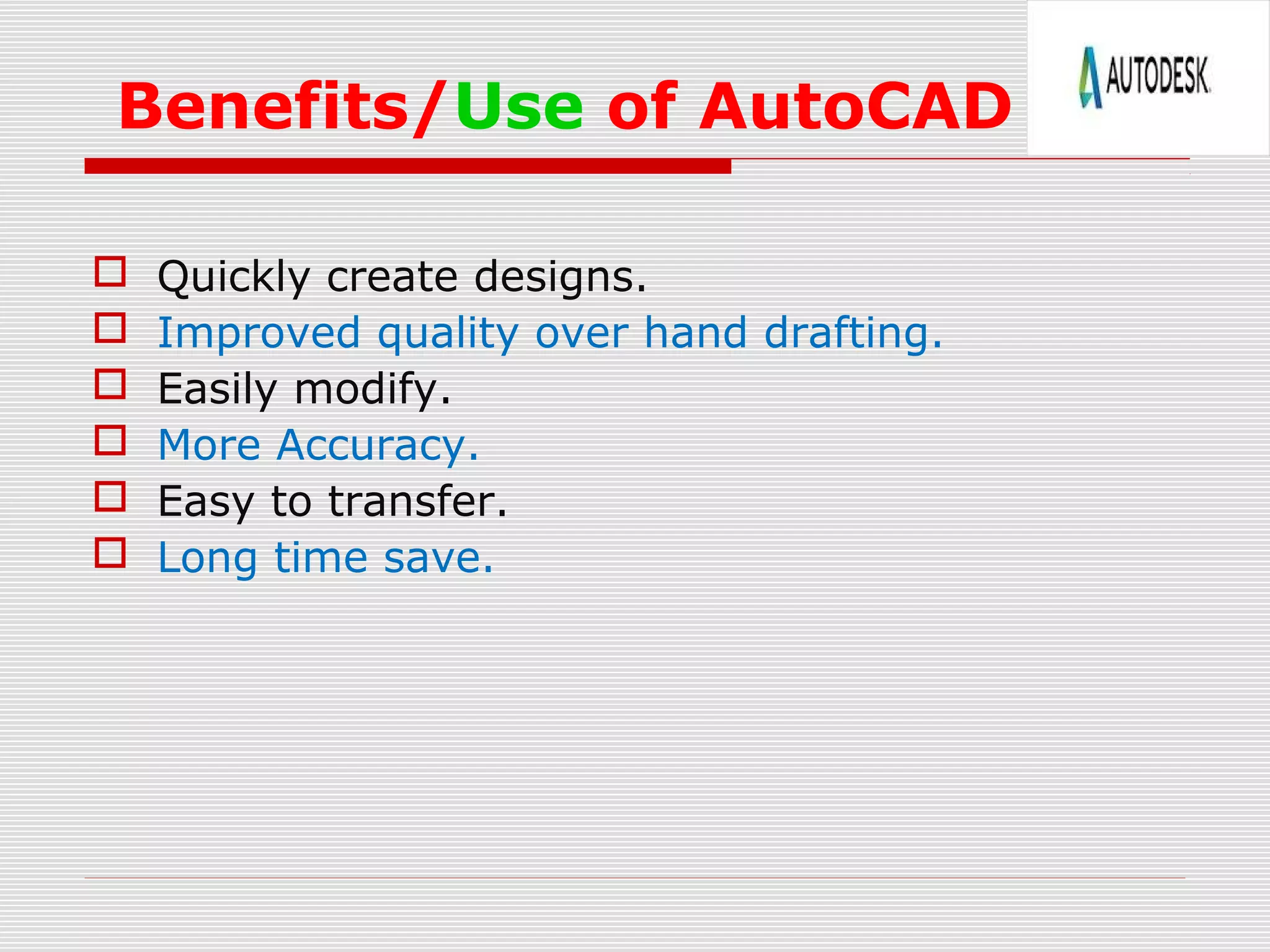 Benefits/Use of AutoCAD
 Quickly create designs.
 Improved quality over hand drafting.
 Easily modify.
 More Accuracy.
 Easy to transfer.
 Long time save.
 