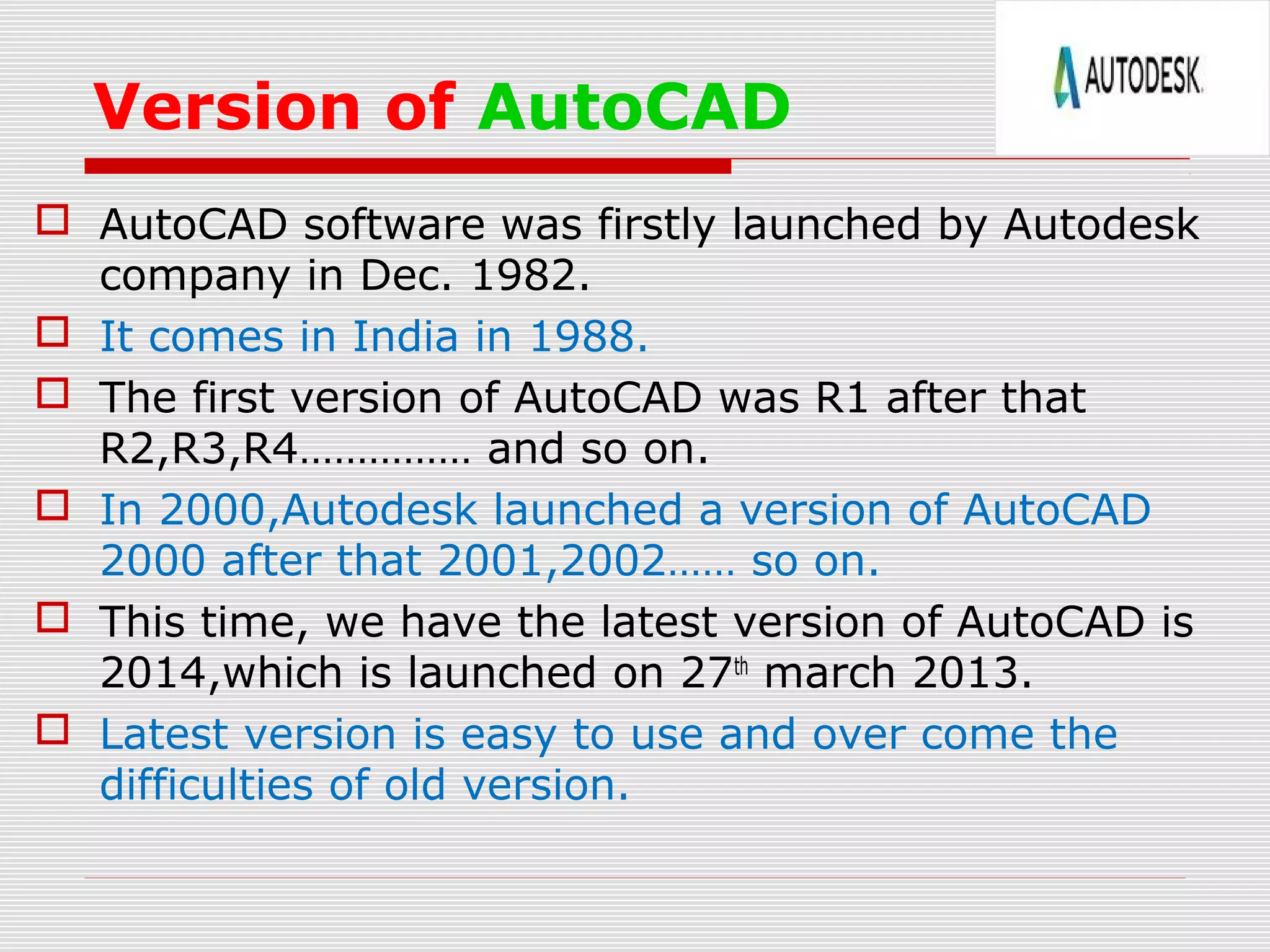 Version of AutoCAD
 AutoCAD software was firstly launched by Autodesk
company in Dec. 1982.
 It comes in India in 1988.
 The first version of AutoCAD was R1 after that
R2,R3,R4…………… and so on.
 In 2000,Autodesk launched a version of AutoCAD
2000 after that 2001,2002…… so on.
 This time, we have the latest version of AutoCAD is
2014,which is launched on 27th
march 2013.
 Latest version is easy to use and over come the
difficulties of old version.
 
