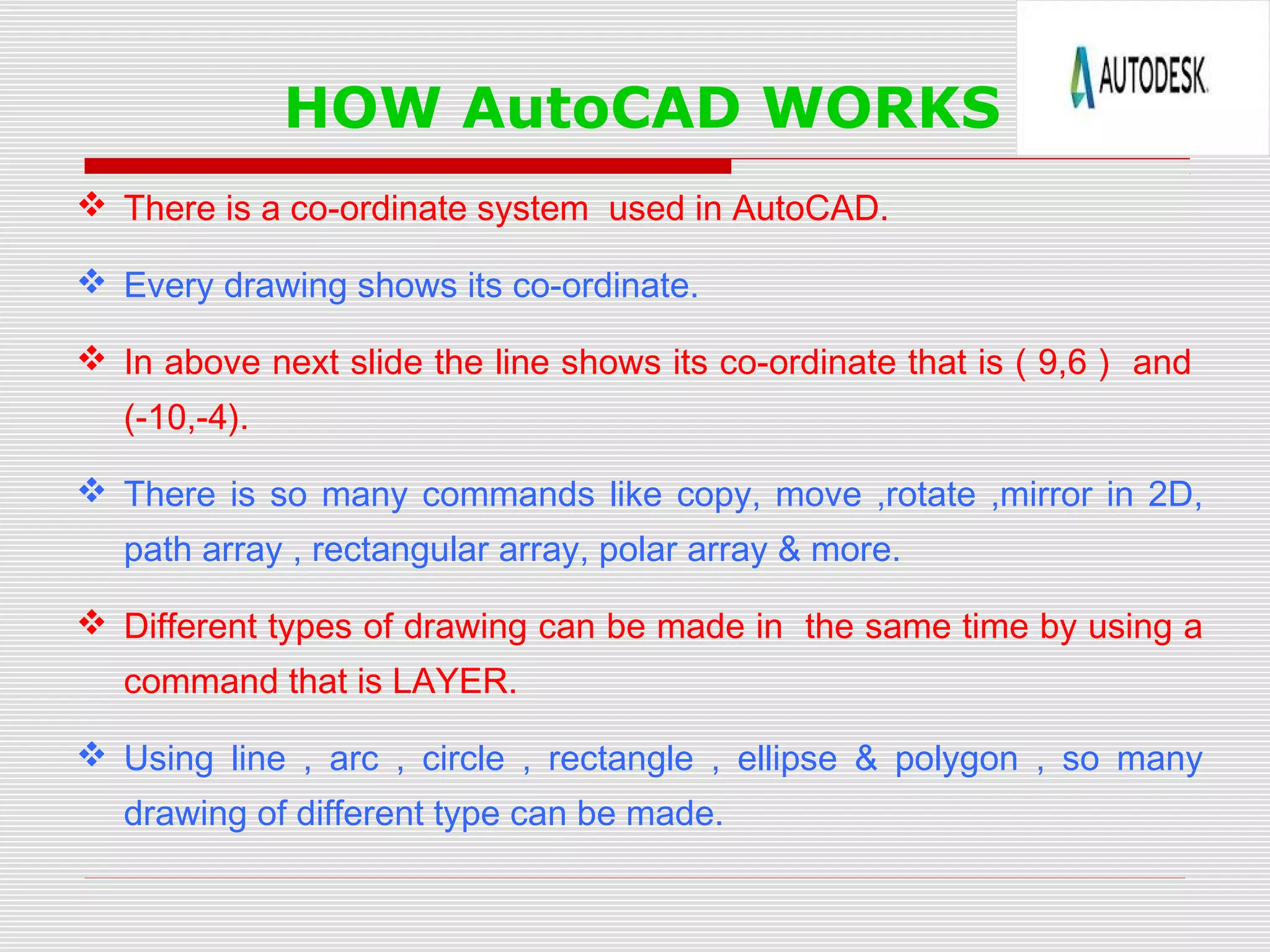 HOW AutoCAD WORKS
 There is a co-ordinate system used in AutoCAD.
 Every drawing shows its co-ordinate.
 In above next slide the line shows its co-ordinate that is ( 9,6 ) and
(-10,-4).
 There is so many commands like copy, move ,rotate ,mirror in 2D,
path array , rectangular array, polar array & more.
 Different types of drawing can be made in the same time by using a
command that is LAYER.
 Using line , arc , circle , rectangle , ellipse & polygon , so many
drawing of different type can be made.
 