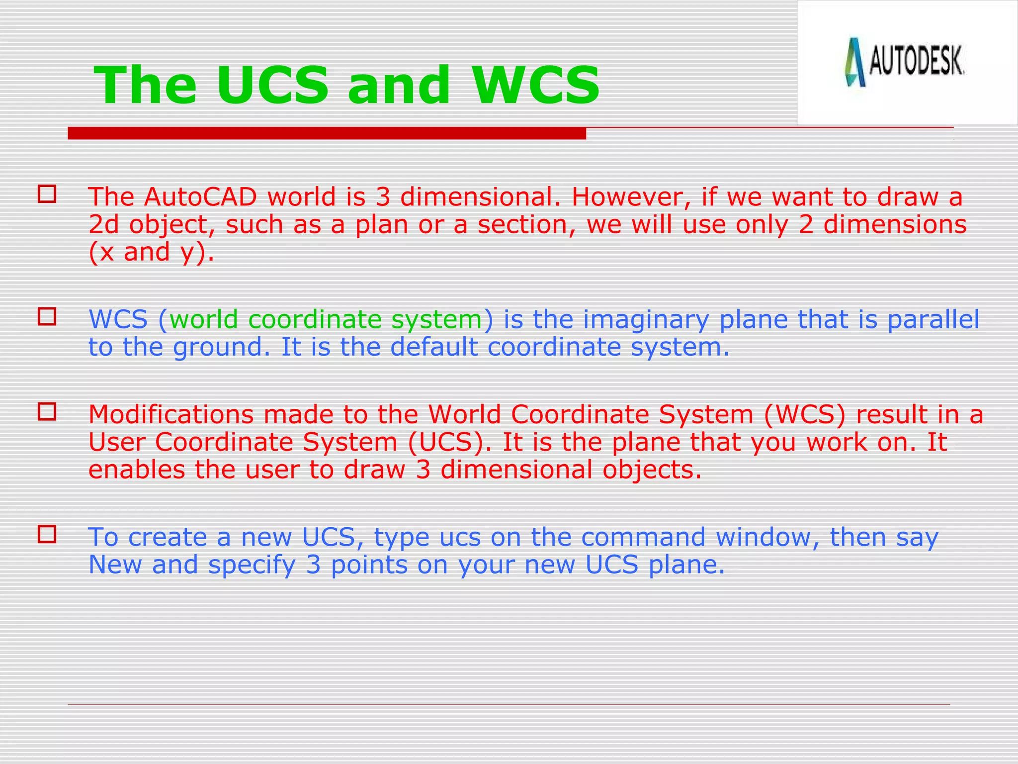 The UCS and WCS
 The AutoCAD world is 3 dimensional. However, if we want to draw a
2d object, such as a plan or a section, we will use only 2 dimensions
(x and y).
 WCS (world coordinate system) is the imaginary plane that is parallel
to the ground. It is the default coordinate system.
 Modifications made to the World Coordinate System (WCS) result in a
User Coordinate System (UCS). It is the plane that you work on. It
enables the user to draw 3 dimensional objects.
 To create a new UCS, type ucs on the command window, then say
New and specify 3 points on your new UCS plane.
 