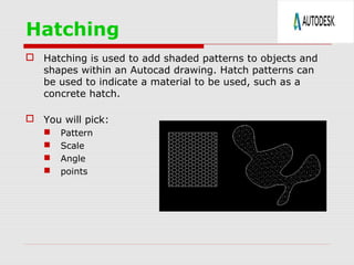 Hatching
 Hatching is used to add shaded patterns to objects and
shapes within an Autocad drawing. Hatch patterns can
be used to indicate a material to be used, such as a
concrete hatch.
 You will pick:
 Pattern
 Scale
 Angle
 points
 