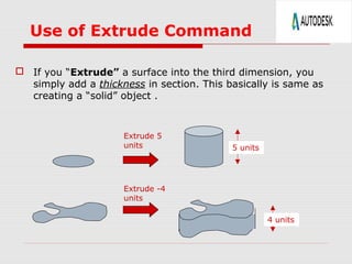 Use of Extrude Command
 If you “Extrude” a surface into the third dimension, you
simply add a thickness in section. This basically is same as
creating a “solid” object .
Extrude 5
units 5 units
Extrude -4
units
4 units
 