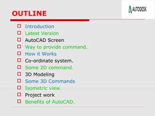 OUTLINE
 Introduction
 Latest Version
 AutoCAD Screen
 Way to provide command.
 How it Works
 Co-ordinate system.
 Some 2D command.
 3D Modeling
 Some 3D Commands
 Isometric view.
 Project work
 Benefits of AutoCAD.
 