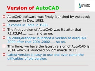 Version of AutoCAD
 AutoCAD software was firstly launched by Autodesk
company in Dec. 1982.
 It comes in India in 1988.
 The first version of AutoCAD was R1 after that
R2,R3,R4…………… and so on.
 In 2000,Autodesk launched a version of AutoCAD
2000 after that 2001,2002…… so on.
 This time, we have the latest version of AutoCAD is
2014,which is launched on 27th
march 2013.
 Latest version is easy to use and over come the
difficulties of old version.
 