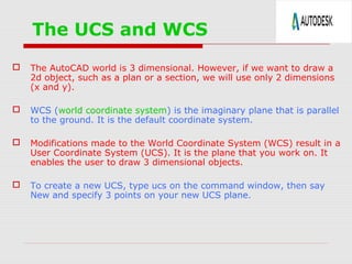 The UCS and WCS
 The AutoCAD world is 3 dimensional. However, if we want to draw a
2d object, such as a plan or a section, we will use only 2 dimensions
(x and y).
 WCS (world coordinate system) is the imaginary plane that is parallel
to the ground. It is the default coordinate system.
 Modifications made to the World Coordinate System (WCS) result in a
User Coordinate System (UCS). It is the plane that you work on. It
enables the user to draw 3 dimensional objects.
 To create a new UCS, type ucs on the command window, then say
New and specify 3 points on your new UCS plane.
 