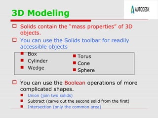 3D Modeling
 Solids contain the “mass properties” of 3D
objects.
 You can use the Solids toolbar for readily
accessible objects
 Box
 Cylinder
 Wedge

 Torus
 Cone
 Sphere

 You can use the Boolean operations of more
complicated shapes.




Union (join two solids)
Subtract (carve out the second solid from the first)
Intersection (only the common area)

 