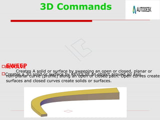 3D Commands

SWEEP
REVOLVE
Creates A solid or surface by sweeping an open or closed, planar or
Creates a 3D solid or surface by REVOLVE an object around an axis.
non-planar curve (profile) along an open or closed path. Open curves create
surfaces and closed curves create solids or surfaces.

 