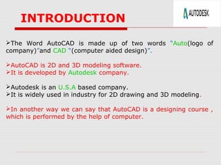 INTRODUCTION
The Word AutoCAD is made up of two words “Auto(logo of
company)”and CAD “(computer aided design)”.
AutoCAD is 2D and 3D modeling software.
It is developed by Autodesk company.
Autodesk is an U.S.A based company.
It is widely used in industry for 2D drawing and 3D modeling.
In another way we can say that AutoCAD is a designing course ,
which is performed by the help of computer.

 