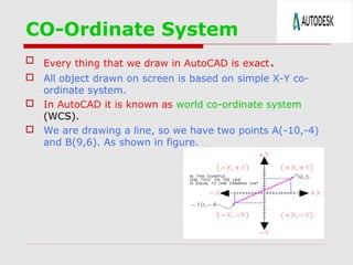 CO-Ordinate System
 Every thing that we draw in AutoCAD is exact .
 All object drawn on screen is based on simple X-Y coordinate system.
 In AutoCAD it is known as world co-ordinate system
(WCS).
 We are drawing a line, so we have two points A(-10,-4)
and B(9,6). As shown in figure.

 