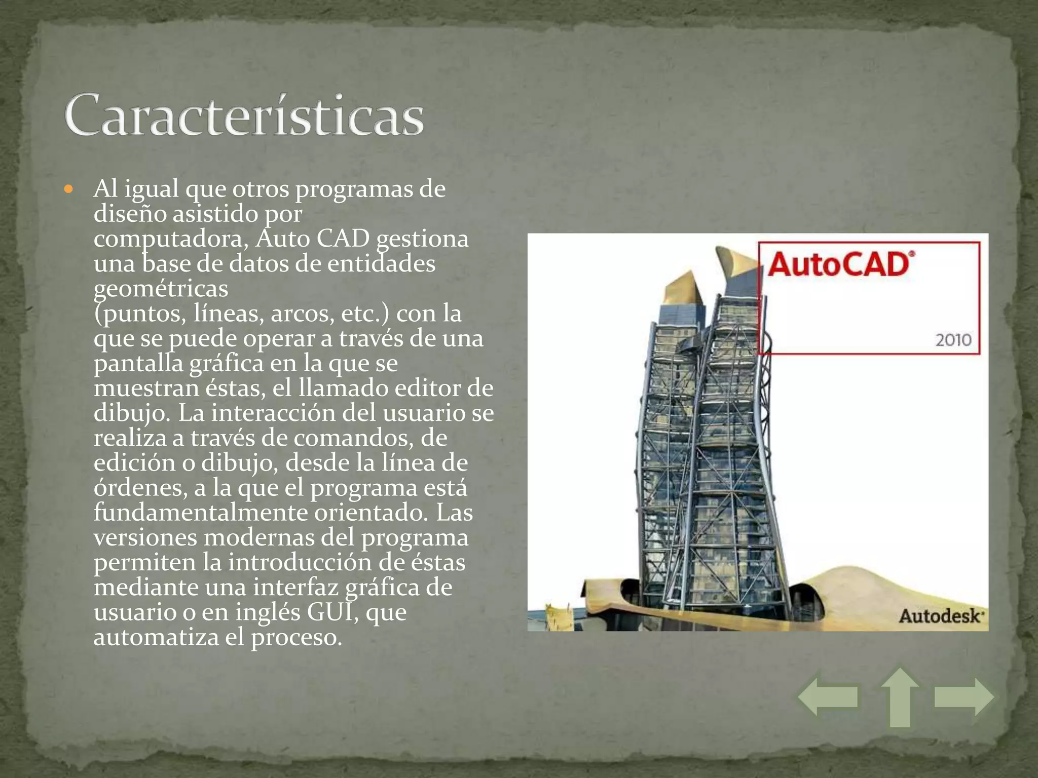  Al igual que otros programas de
  diseño asistido por
  computadora, Auto CAD gestiona
  una base de datos de entidades
  geométricas
  (puntos, líneas, arcos, etc.) con la
  que se puede operar a través de una
  pantalla gráfica en la que se
  muestran éstas, el llamado editor de
  dibujo. La interacción del usuario se
  realiza a través de comandos, de
  edición o dibujo, desde la línea de
  órdenes, a la que el programa está
  fundamentalmente orientado. Las
  versiones modernas del programa
  permiten la introducción de éstas
  mediante una interfaz gráfica de
  usuario o en inglés GUI, que
  automatiza el proceso.
 