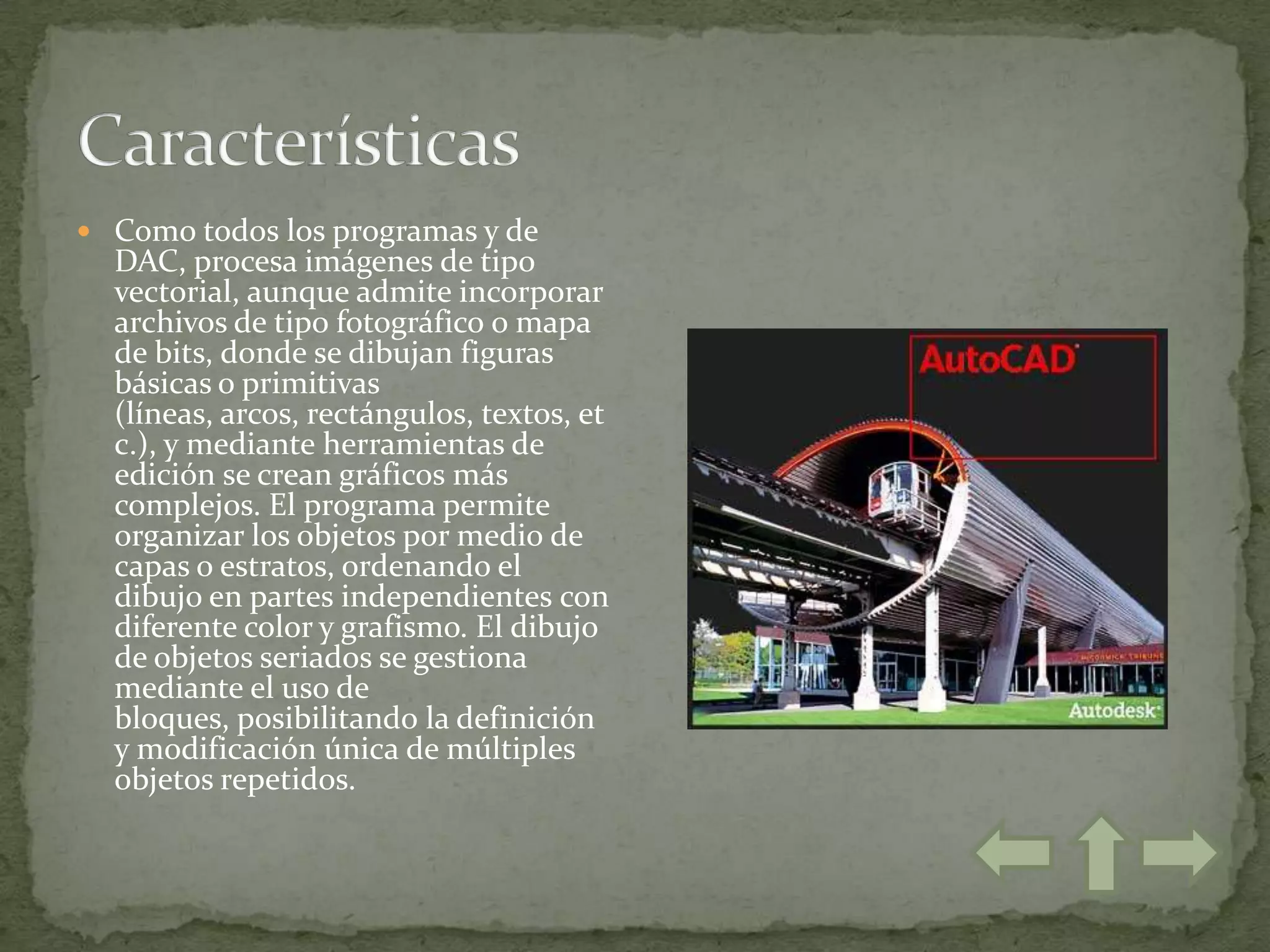  Como todos los programas y de
  DAC, procesa imágenes de tipo
  vectorial, aunque admite incorporar
  archivos de tipo fotográfico o mapa
  de bits, donde se dibujan figuras
  básicas o primitivas
  (líneas, arcos, rectángulos, textos, et
  c.), y mediante herramientas de
  edición se crean gráficos más
  complejos. El programa permite
  organizar los objetos por medio de
  capas o estratos, ordenando el
  dibujo en partes independientes con
  diferente color y grafismo. El dibujo
  de objetos seriados se gestiona
  mediante el uso de
  bloques, posibilitando la definición
  y modificación única de múltiples
  objetos repetidos.
 