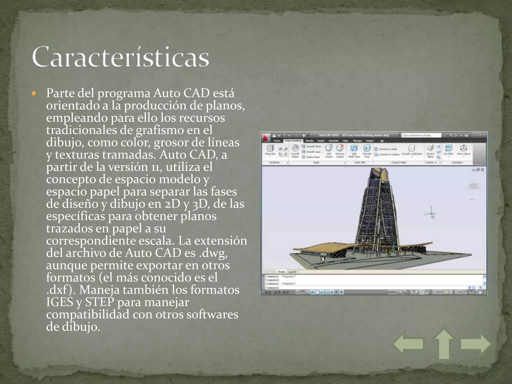  Parte del programa Auto CAD está
  orientado a la producción de planos,
  empleando para ello los recursos
  tradicionales de grafismo en el
  dibujo, como color, grosor de líneas
  y texturas tramadas. Auto CAD, a
  partir de la versión 11, utiliza el
  concepto de espacio modelo y
  espacio papel para separar las fases
  de diseño y dibujo en 2D y 3D, de las
  específicas para obtener planos
  trazados en papel a su
  correspondiente escala. La extensión
  del archivo de Auto CAD es .dwg,
  aunque permite exportar en otros
  formatos (el más conocido es el
  .dxf). Maneja también los formatos
  IGES y STEP para manejar
  compatibilidad con otros softwares
  de dibujo.
 