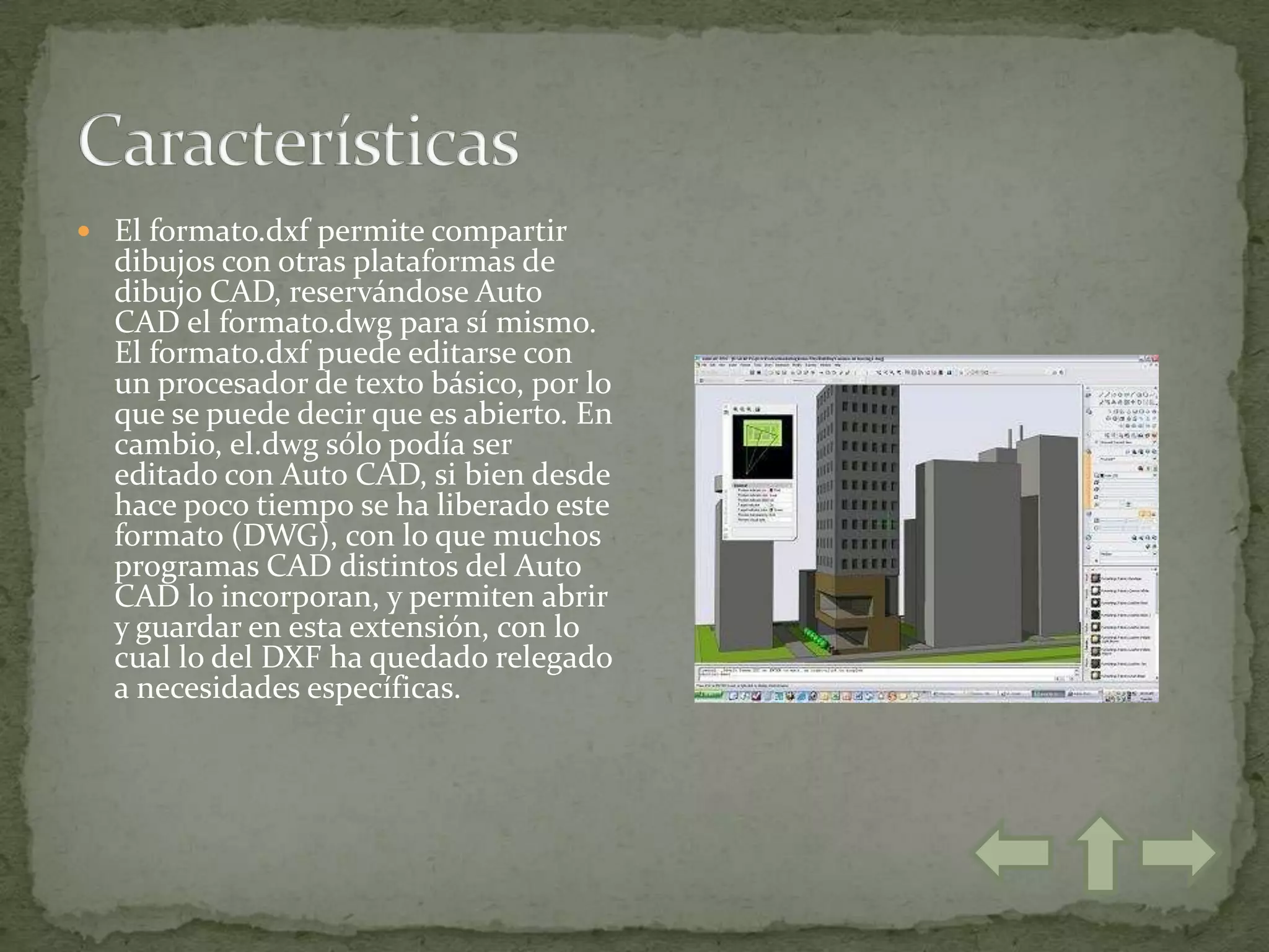  El formato.dxf permite compartir
  dibujos con otras plataformas de
  dibujo CAD, reservándose Auto
  CAD el formato.dwg para sí mismo.
  El formato.dxf puede editarse con
  un procesador de texto básico, por lo
  que se puede decir que es abierto. En
  cambio, el.dwg sólo podía ser
  editado con Auto CAD, si bien desde
  hace poco tiempo se ha liberado este
  formato (DWG), con lo que muchos
  programas CAD distintos del Auto
  CAD lo incorporan, y permiten abrir
  y guardar en esta extensión, con lo
  cual lo del DXF ha quedado relegado
  a necesidades específicas.
 