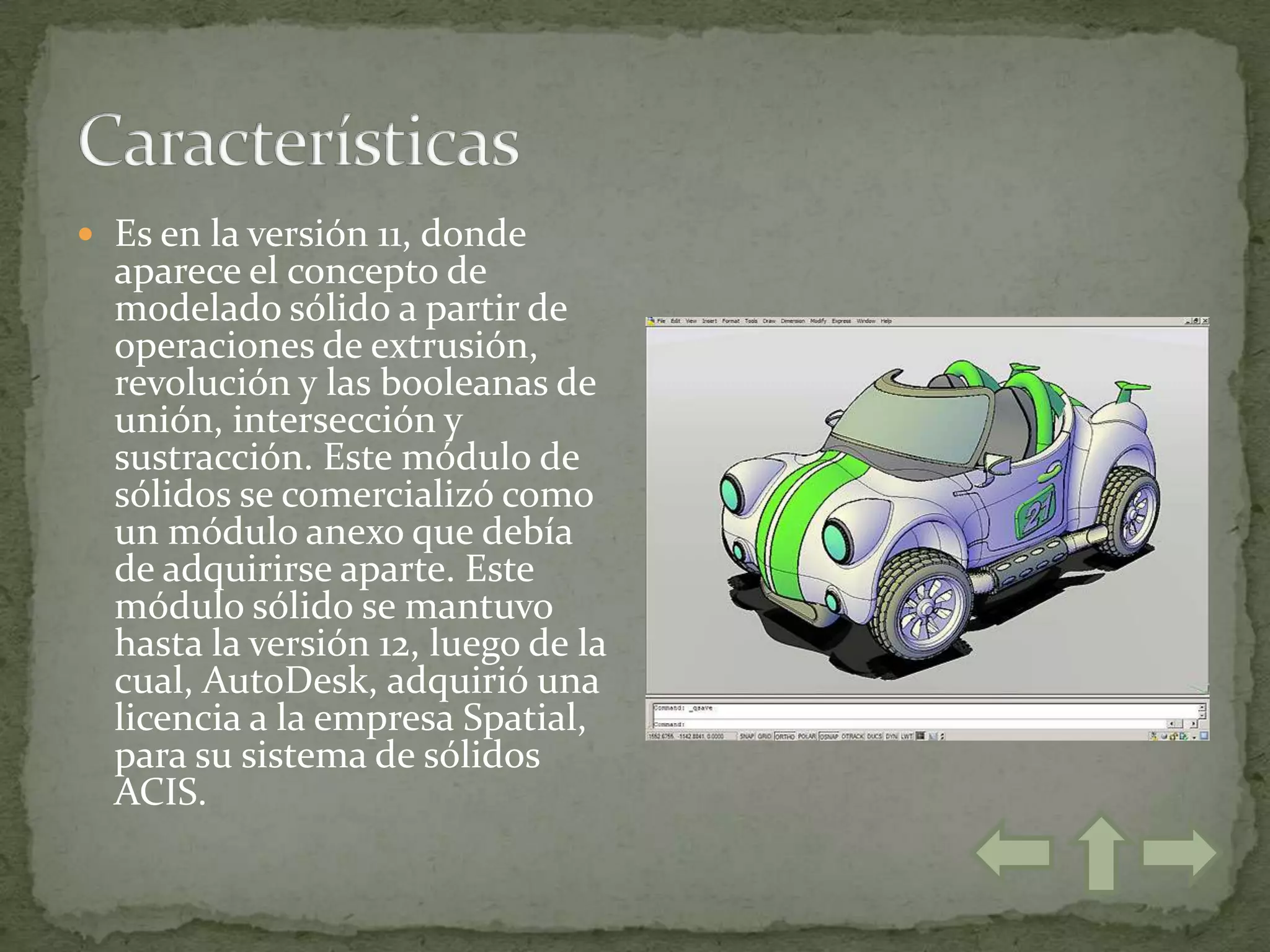  Es en la versión 11, donde
  aparece el concepto de
  modelado sólido a partir de
  operaciones de extrusión,
  revolución y las booleanas de
  unión, intersección y
  sustracción. Este módulo de
  sólidos se comercializó como
  un módulo anexo que debía
  de adquirirse aparte. Este
  módulo sólido se mantuvo
  hasta la versión 12, luego de la
  cual, AutoDesk, adquirió una
  licencia a la empresa Spatial,
  para su sistema de sólidos
  ACIS.
 