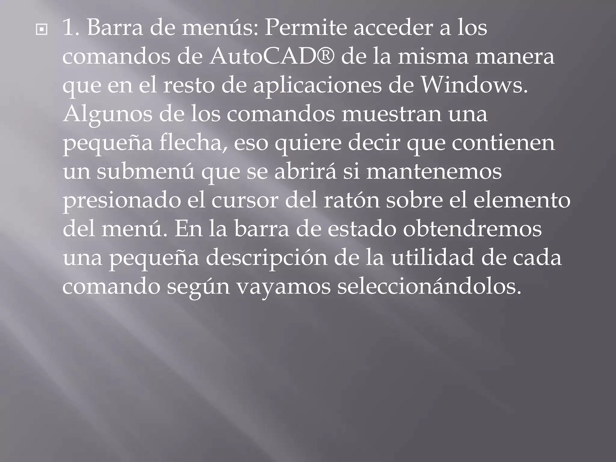 1. Barra de menús: Permite acceder a los comandos de AutoCAD® de la misma manera que en el resto de aplicaciones de Windows. Algunos de los comandos muestran una pequeña flecha, eso quiere decir que contienen un submenú que se abrirá si mantenemos presionado el cursor del ratón sobre el elemento del menú. En la barra de estado obtendremos una pequeña descripción de la utilidad de cada comando según vayamos seleccionándolos.