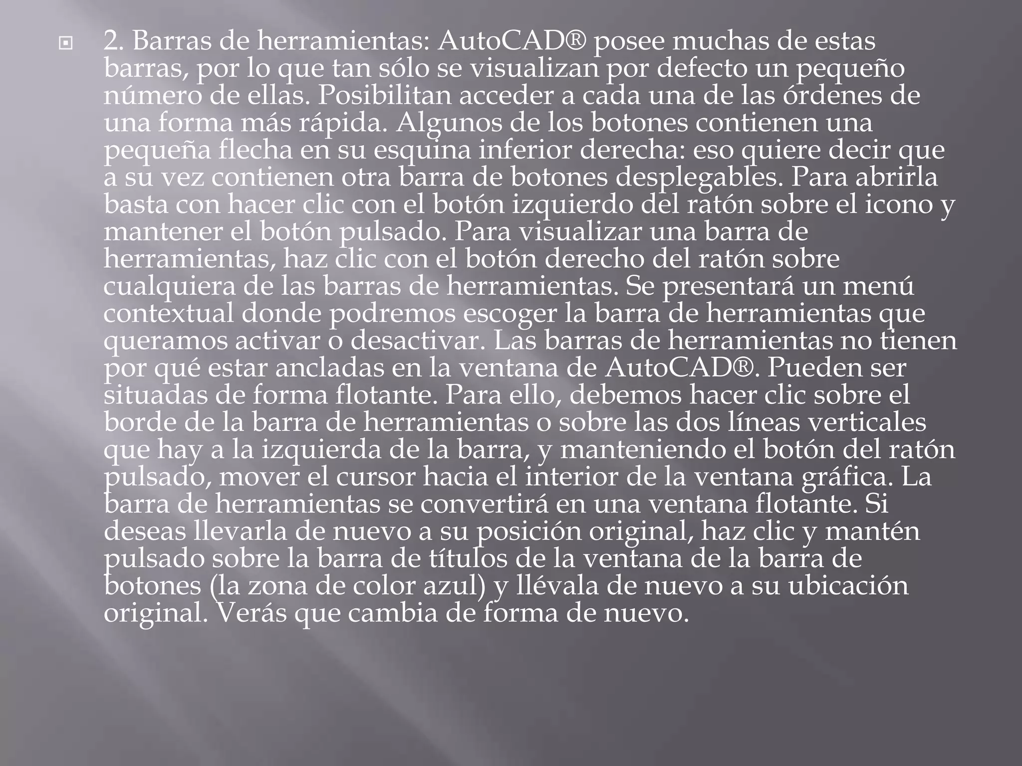 2. Barras de herramientas: AutoCAD® posee muchas de estas barras, por lo que tan sólo se visualizan por defecto un pequeño número de ellas. Posibilitan acceder a cada una de las órdenes de una forma más rápida. Algunos de los botones contienen una pequeña flecha en su esquina inferior derecha: eso quiere decir que a su vez contienen otra barra de botones desplegables. Para abrirla basta con hacer clic con el botón izquierdo del ratón sobre el icono y mantener el botón pulsado. Para visualizar una barra de herramientas, haz clic con el botón derecho del ratón sobre cualquiera de las barras de herramientas. Se presentará un menú contextual donde podremos escoger la barra de herramientas que queramos activar o desactivar. Las barras de herramientas no tienen por qué estar ancladas en la ventana de AutoCAD®. Pueden ser situadas de forma flotante. Para ello, debemos hacer clic sobre el borde de la barra de herramientas o sobre las dos líneas verticales que hay a la izquierda de la barra, y manteniendo el botón del ratón pulsado, mover el cursor hacia el interior de la ventana gráfica. La barra de herramientas se convertirá en una ventana flotante. Si deseas llevarla de nuevo a su posición original, haz clic y mantén pulsado sobre la barra de títulos de la ventana de la barra de botones (la zona de color azul) y llévala de nuevo a su ubicación original. Verás que cambia de forma de nuevo.