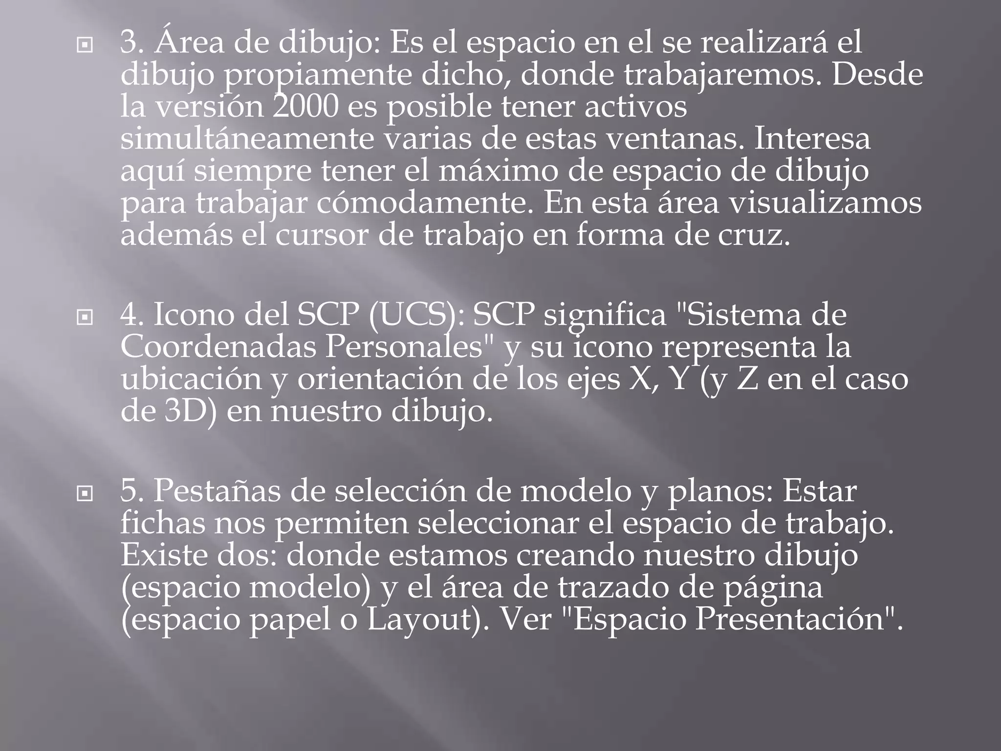 3. Área de dibujo: Es el espacio en el se realizará el dibujo propiamente dicho, donde trabajaremos. Desde la versión 2000 es posible tener activos simultáneamente varias de estas ventanas. Interesa aquí siempre tener el máximo de espacio de dibujo para trabajar cómodamente. En esta área visualizamos además el cursor de trabajo en forma de cruz.4. Icono del SCP (UCS): SCP significa "Sistema de Coordenadas Personales" y su icono representa la ubicación y orientación de los ejes X, Y (y Z en el caso de 3D) en nuestro dibujo.5. Pestañas de selección de modelo y planos: Estar fichas nos permiten seleccionar el espacio de trabajo. Existe dos: donde estamos creando nuestro dibujo (espacio modelo) y el área de trazado de página (espacio papel o Layout). Ver "Espacio Presentación".