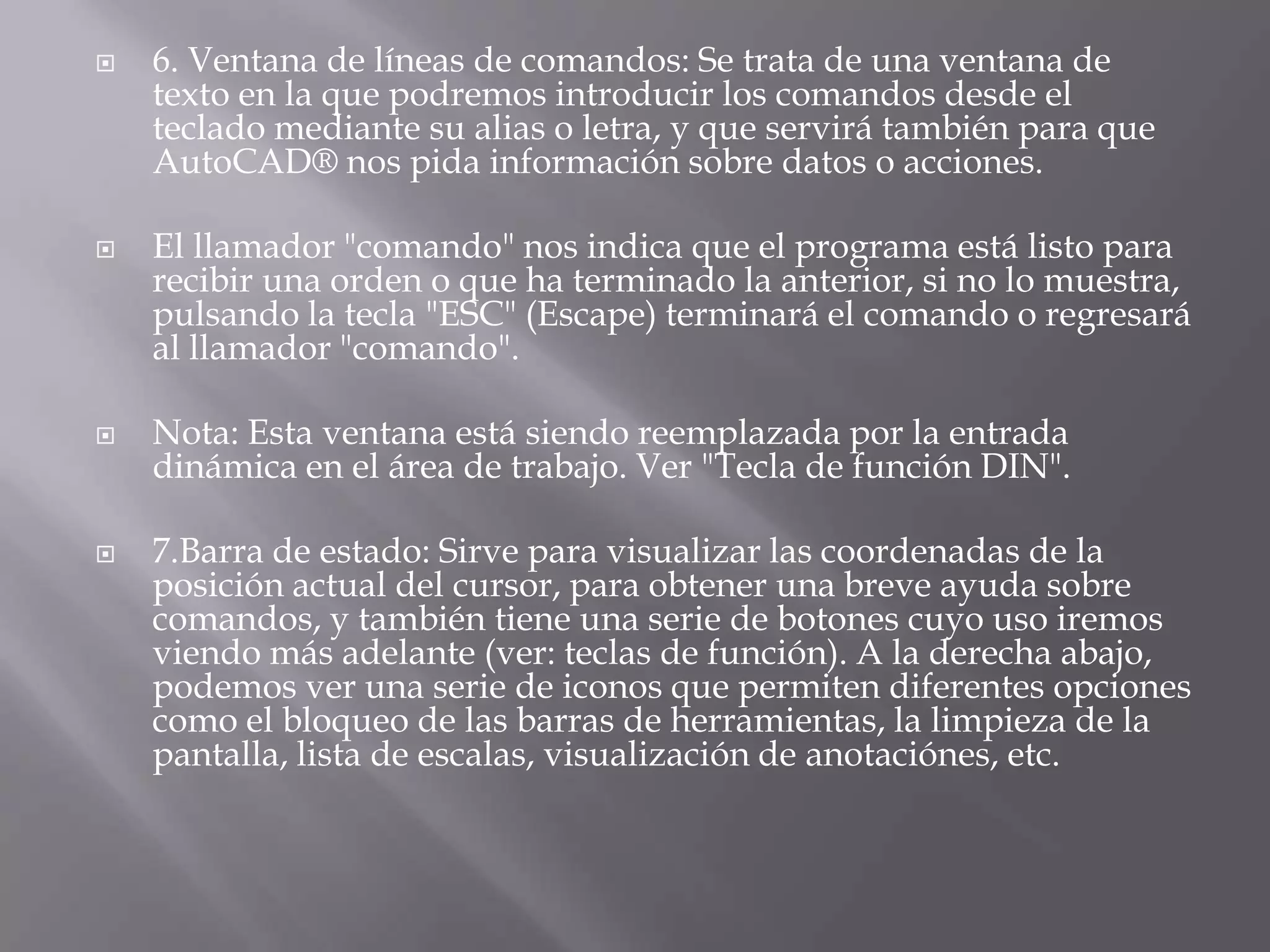 6. Ventana de líneas de comandos: Se trata de una ventana de texto en la que podremos introducir los comandos desde el teclado mediante su alias o letra, y que servirá también para que AutoCAD® nos pida información sobre datos o acciones.El llamador "comando" nos indica que el programa está listo para recibir una orden o que ha terminado la anterior, si no lo muestra, pulsando la tecla "ESC" (Escape) terminará el comando o regresará al llamador "comando".Nota: Esta ventana está siendo reemplazada por la entrada dinámica en el área de trabajo. Ver "Tecla de función DIN".7.Barra de estado: Sirve para visualizar las coordenadas de la posición actual del cursor, para obtener una breve ayuda sobre comandos, y también tiene una serie de botones cuyo uso iremos viendo más adelante (ver: teclas de función). A la derecha abajo, podemos ver una serie de iconos que permiten diferentes opciones como el bloqueo de las barras de herramientas, la limpieza de la pantalla, lista de escalas, visualización de anotaciónes, etc.