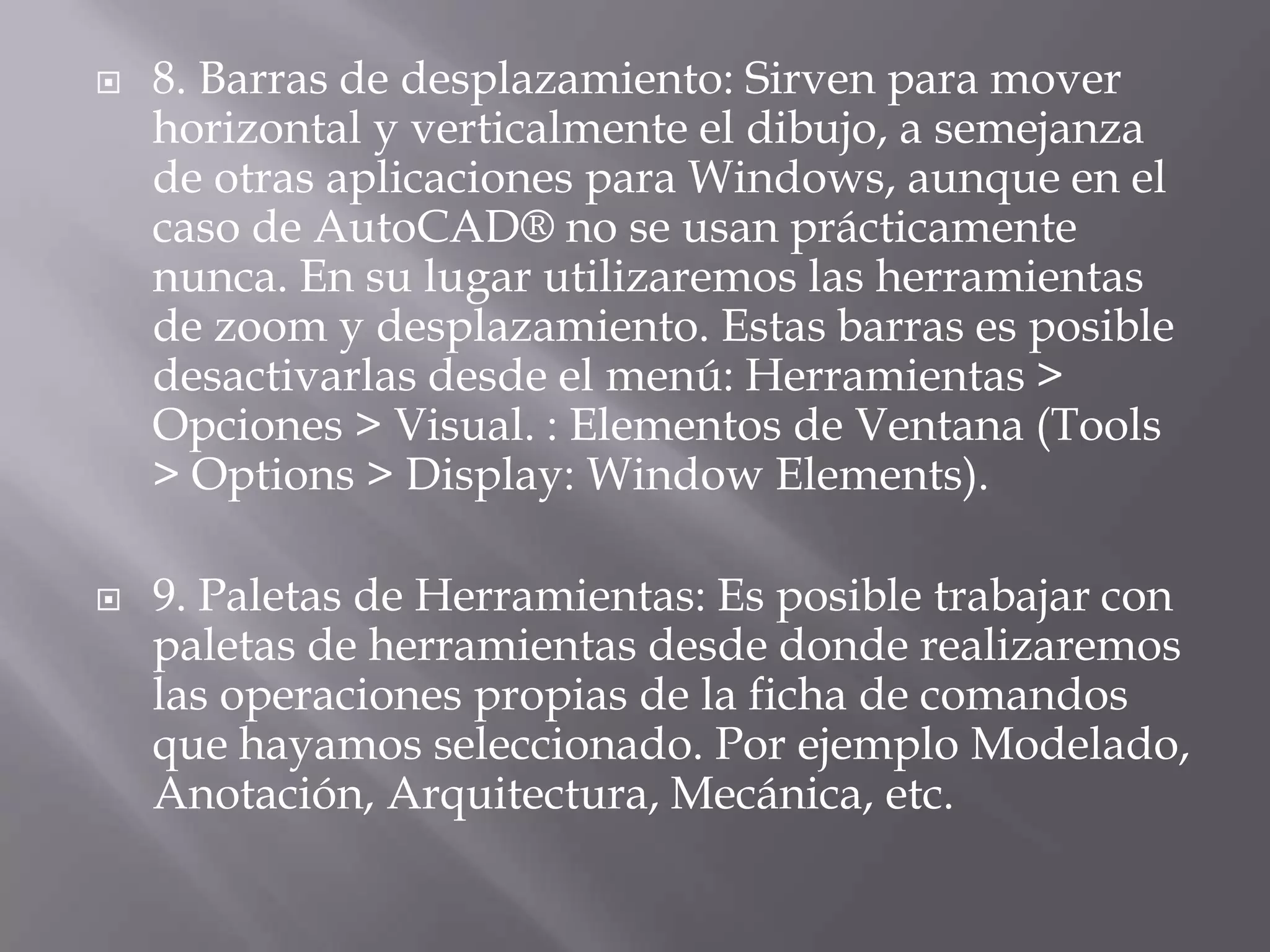 8. Barras de desplazamiento: Sirven para mover horizontal y verticalmente el dibujo, a semejanza de otras aplicaciones para Windows, aunque en el caso de AutoCAD® no se usan prácticamente nunca. En su lugar utilizaremos las herramientas de zoom y desplazamiento. Estas barras es posible desactivarlas desde el menú: Herramientas > Opciones > Visual. : Elementos de Ventana (Tools > Options > Display: WindowElements).9. Paletas de Herramientas: Es posible trabajar con paletas de herramientas desde donde realizaremos las operaciones propias de la ficha de comandos que hayamos seleccionado. Por ejemplo Modelado, Anotación, Arquitectura, Mecánica, etc.