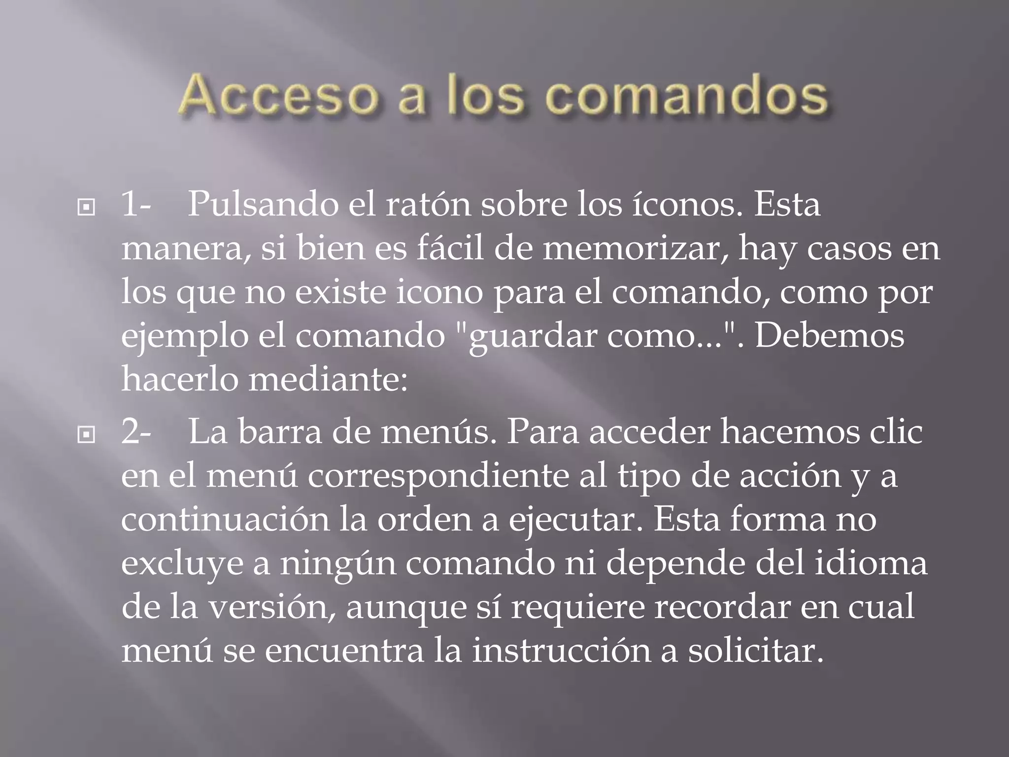 Acceso a los comandos1-    Pulsando el ratón sobre los íconos. Esta manera, si bien es fácil de memorizar, hay casos en los que no existe icono para el comando, como por ejemplo el comando "guardar como...". Debemos hacerlo mediante:2-    La barra de menús. Para acceder hacemos clic en el menú correspondiente al tipo de acción y a continuación la orden a ejecutar. Esta forma no excluye a ningún comando ni depende del idioma de la versión, aunque sí requiere recordar en cual menú se encuentra la instrucción a solicitar.