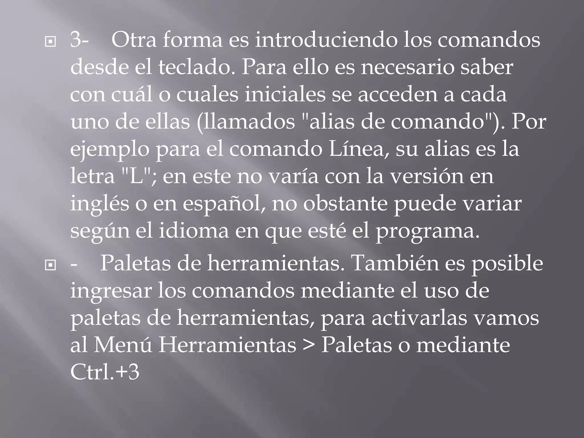 3-    Otra forma es introduciendo los comandos desde el teclado. Para ello es necesario saber con cuál o cuales iniciales se acceden a cada uno de ellas (llamados "alias de comando"). Por ejemplo para el comando Línea, su alias es la letra "L"; en este no varía con la versión en inglés o en español, no obstante puede variar según el idioma en que esté el programa.-    Paletas de herramientas. También es posible ingresar los comandos mediante el uso de paletas de herramientas, para activarlas vamos al Menú Herramientas > Paletas o mediante Ctrl.+3