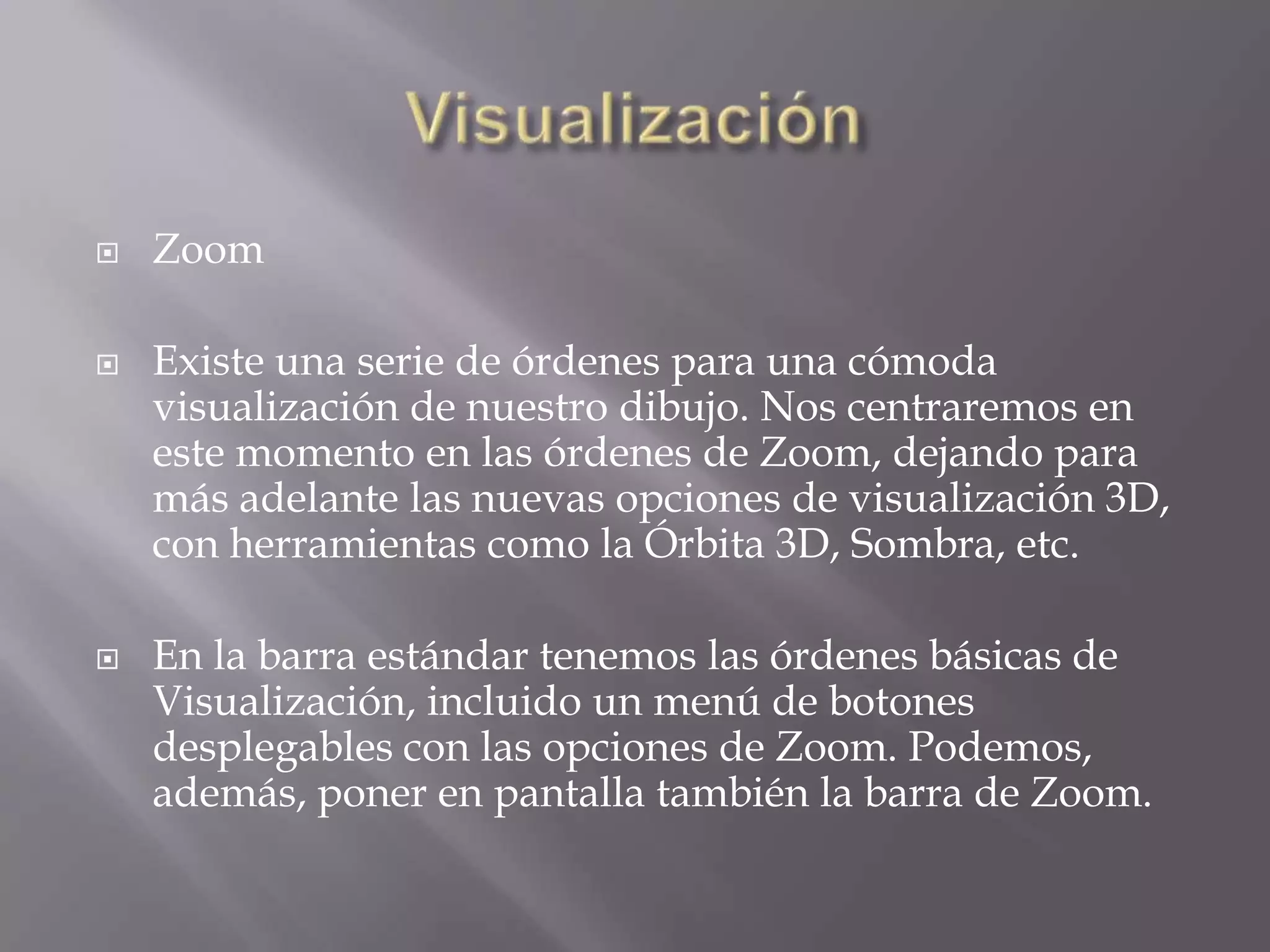 VisualizaciónZoom Existe una serie de órdenes para una cómoda visualización de nuestro dibujo. Nos centraremos en este momento en las órdenes de Zoom, dejando para más adelante las nuevas opciones de visualización 3D, con herramientas como la Órbita 3D, Sombra, etc.En la barra estándar tenemos las órdenes básicas de Visualización, incluido un menú de botones desplegables con las opciones de Zoom. Podemos, además, poner en pantalla también la barra de Zoom.
