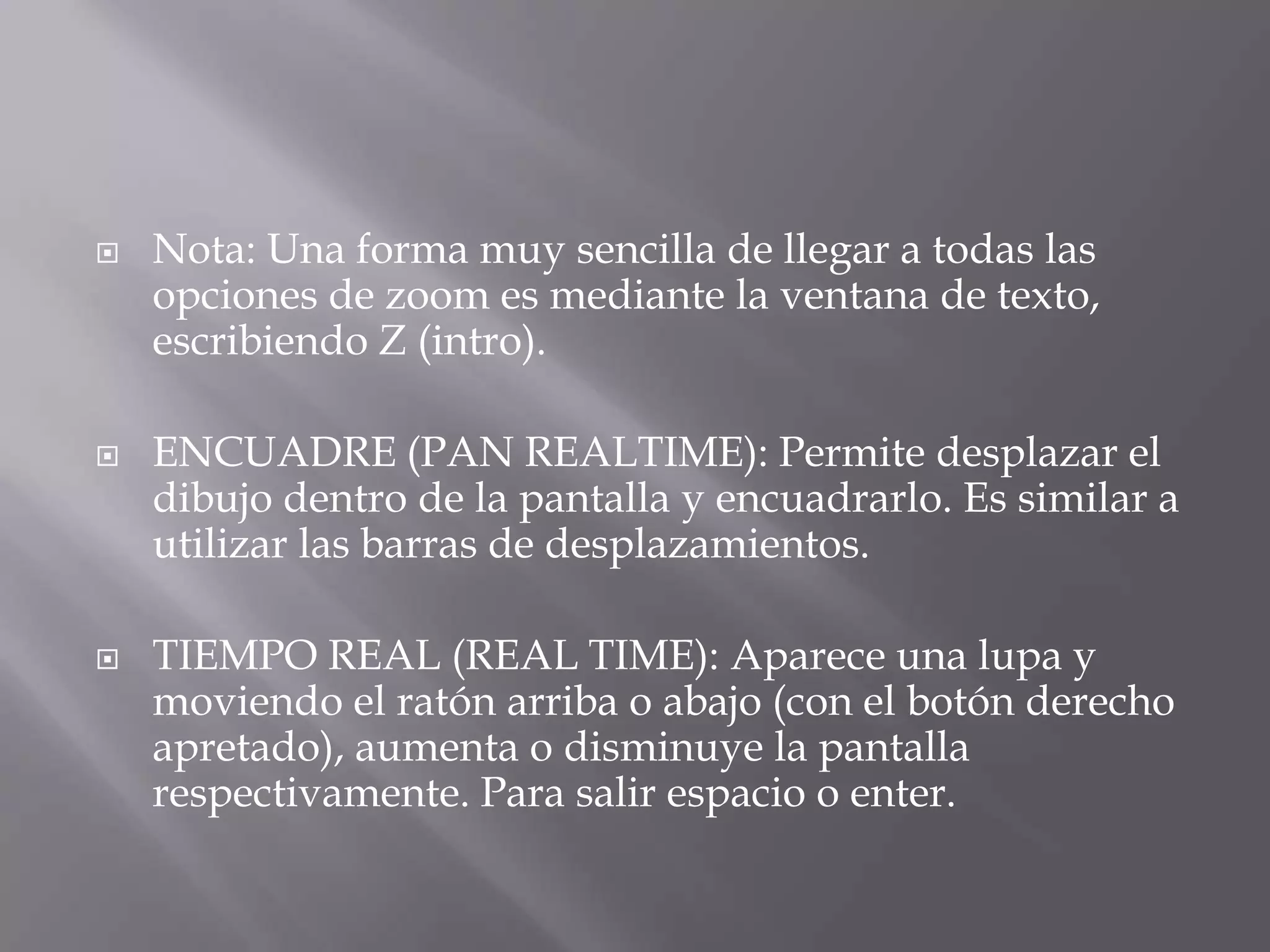 Nota: Una forma muy sencilla de llegar a todas las opciones de zoom es mediante la ventana de texto, escribiendo Z (intro).ENCUADRE (PAN REALTIME): Permite desplazar el dibujo dentro de la pantalla y encuadrarlo. Es similar a utilizar las barras de desplazamientos.TIEMPO REAL (REAL TIME): Aparece una lupa y moviendo el ratón arriba o abajo (con el botón derecho apretado), aumenta o disminuye la pantalla respectivamente. Para salir espacio o enter.