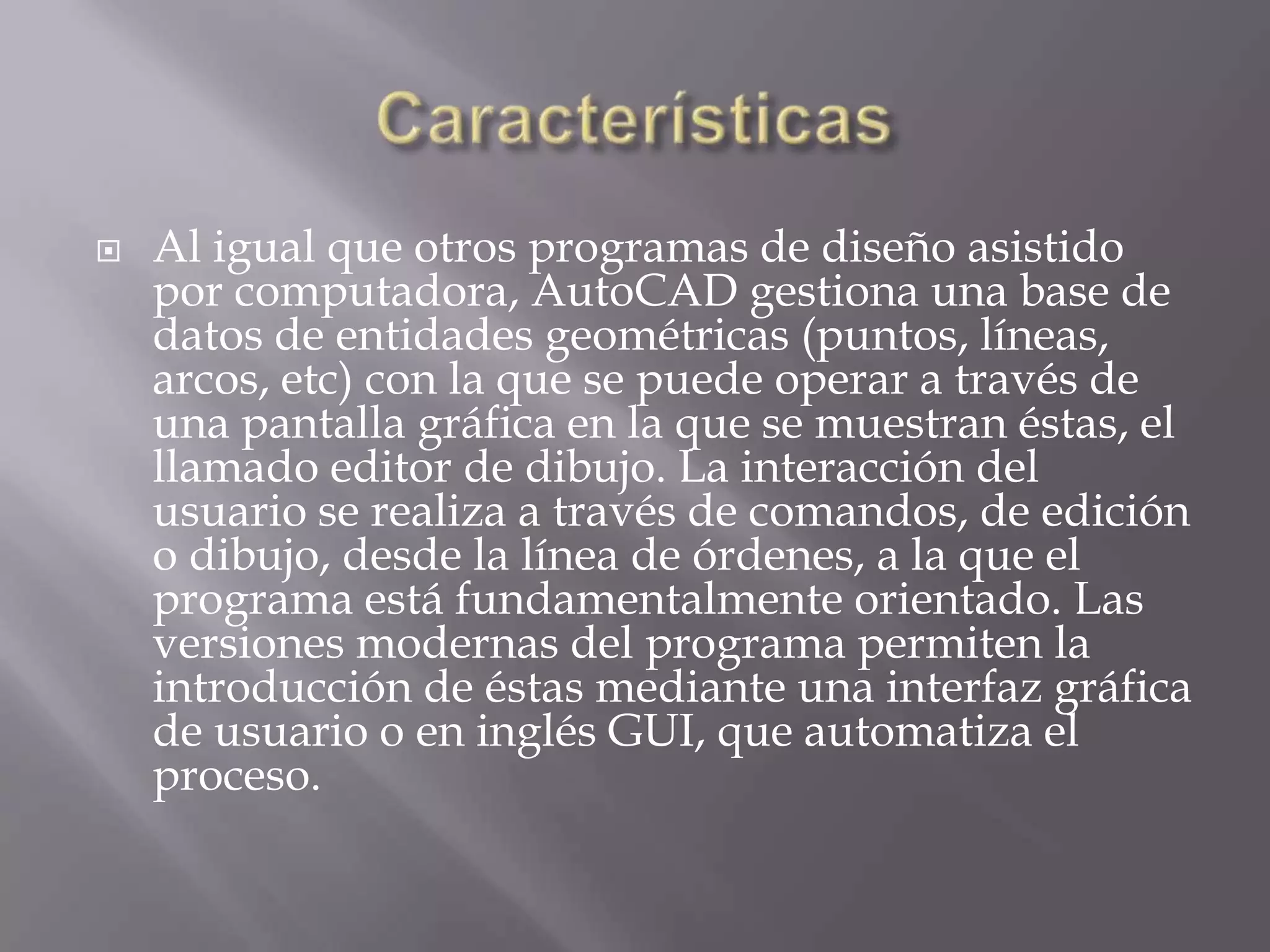 CaracterísticasAl igual que otros programas de diseño asistido por computadora, AutoCAD gestiona una base de datos de entidades geométricas (puntos, líneas, arcos, etc) con la que se puede operar a través de una pantalla gráfica en la que se muestran éstas, el llamado editor de dibujo. La interacción del usuario se realiza a través de comandos, de edición o dibujo, desde la línea de órdenes, a la que el programa está fundamentalmente orientado. Las versiones modernas del programa permiten la introducción de éstas mediante una interfaz gráfica de usuario o en inglés GUI, que automatiza el proceso.