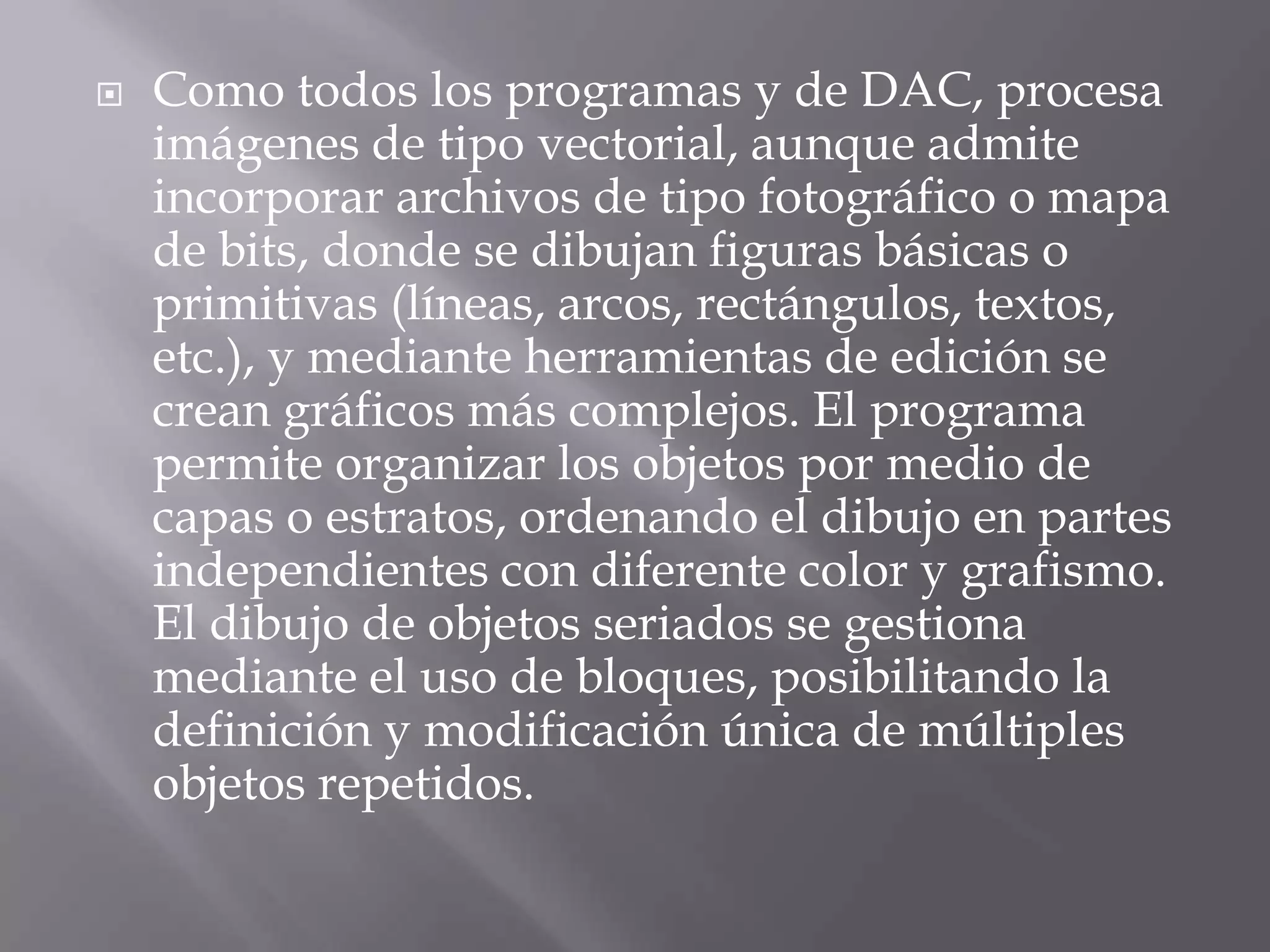 Como todos los programas y de DAC, procesa imágenes de tipo vectorial, aunque admite incorporar archivos de tipo fotográfico o mapa de bits, donde se dibujan figuras básicas o primitivas (líneas, arcos, rectángulos, textos, etc.), y mediante herramientas de edición se crean gráficos más complejos. El programa permite organizar los objetos por medio de capas o estratos, ordenando el dibujo en partes independientes con diferente color y grafismo. El dibujo de objetos seriados se gestiona mediante el uso de bloques, posibilitando la definición y modificación única de múltiples objetos repetidos.