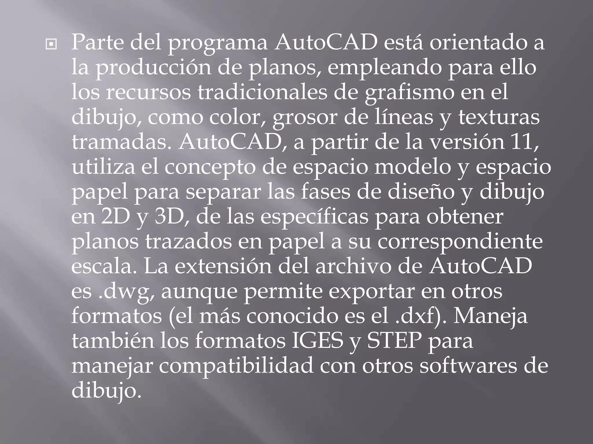 Parte del programa AutoCAD está orientado a la producción de planos, empleando para ello los recursos tradicionales de grafismo en el dibujo, como color, grosor de líneas y texturas tramadas. AutoCAD, a partir de la versión 11, utiliza el concepto de espacio modelo y espacio papel para separar las fases de diseño y dibujo en 2D y 3D, de las específicas para obtener planos trazados en papel a su correspondiente escala. La extensión del archivo de AutoCAD es .dwg, aunque permite exportar en otros formatos (el más conocido es el .dxf). Maneja también los formatos IGES y STEP para manejar compatibilidad con otros softwares de dibujo.